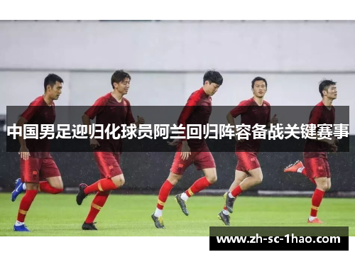 中国男足迎归化球员阿兰回归阵容备战关键赛事